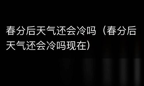 春分后天气还会冷吗（春分后天气还会冷吗现在）