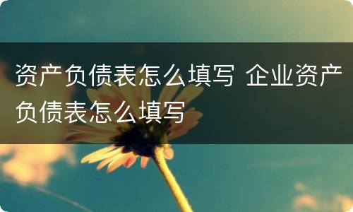 资产负债表怎么填写 企业资产负债表怎么填写