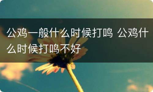 公鸡一般什么时候打鸣 公鸡什么时候打鸣不好