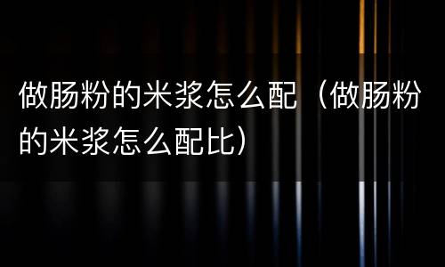做肠粉的米浆怎么配（做肠粉的米浆怎么配比）