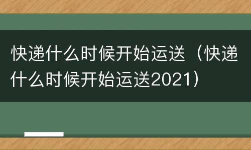 快递什么时候开始运送（快递什么时候开始运送2021）