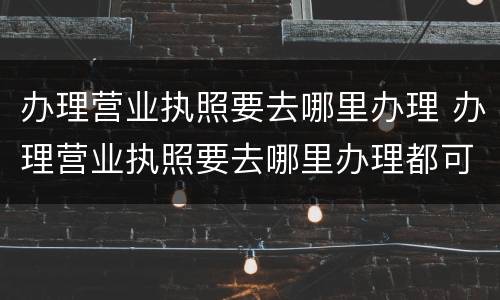 办理营业执照要去哪里办理 办理营业执照要去哪里办理都可以吗