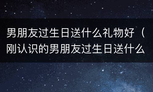男朋友过生日送什么礼物好（刚认识的男朋友过生日送什么礼物好）