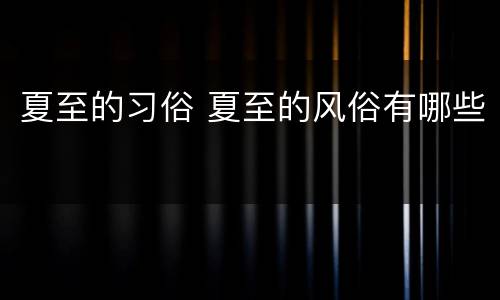 夏至的习俗 夏至的风俗有哪些