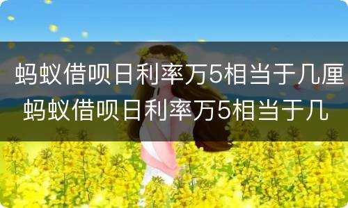 蚂蚁借呗日利率万5相当于几厘 蚂蚁借呗日利率万5相当于几厘利息