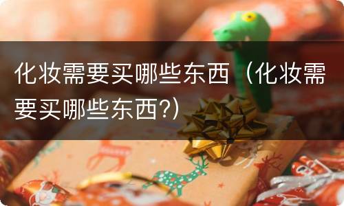 化妆需要买哪些东西（化妆需要买哪些东西?）