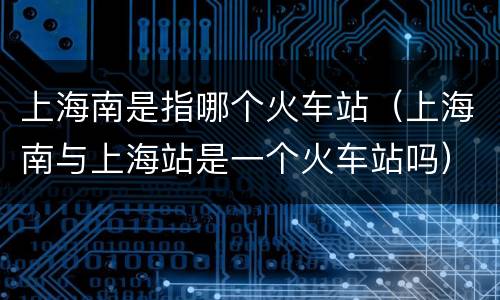 上海南是指哪个火车站（上海南与上海站是一个火车站吗）