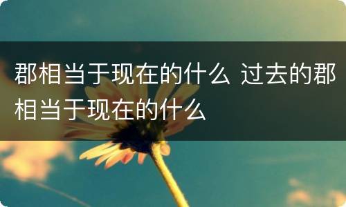 郡相当于现在的什么 过去的郡相当于现在的什么