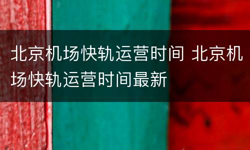 北京机场快轨运营时间 北京机场快轨运营时间最新