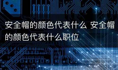 安全帽的颜色代表什么 安全帽的颜色代表什么职位