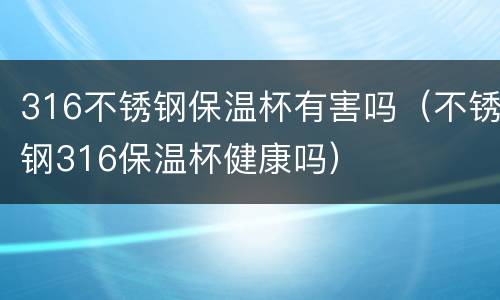 316不锈钢保温杯有害吗（不锈钢316保温杯健康吗）