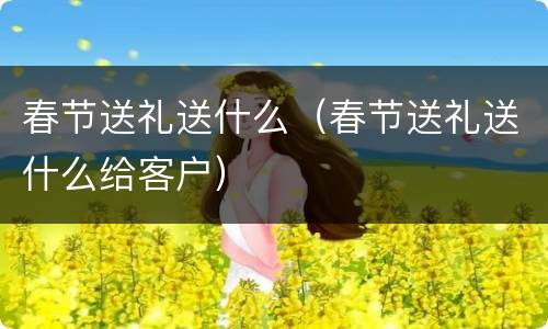 春节送礼送什么（春节送礼送什么给客户）