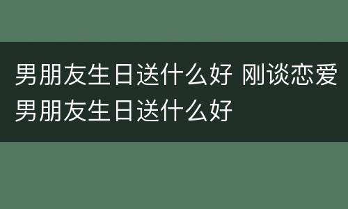 男朋友生日送什么好 刚谈恋爱男朋友生日送什么好