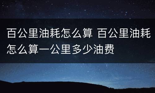 百公里油耗怎么算 百公里油耗怎么算一公里多少油费