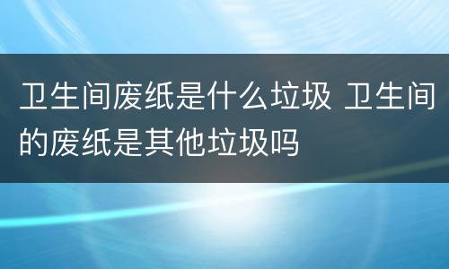 卫生间废纸是什么垃圾 卫生间的废纸是其他垃圾吗