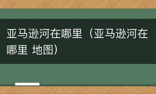 亚马逊河在哪里（亚马逊河在哪里 地图）