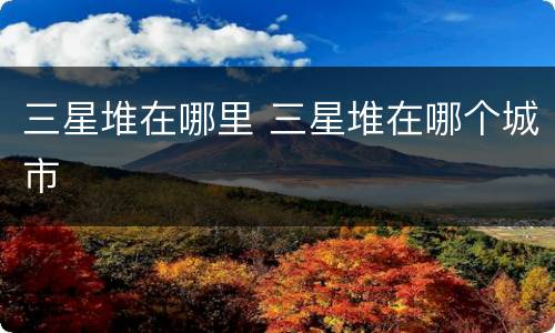 三星堆在哪里 三星堆在哪个城市