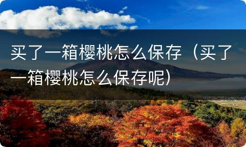 买了一箱樱桃怎么保存（买了一箱樱桃怎么保存呢）
