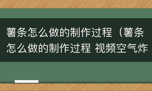 薯条怎么做的制作过程（薯条怎么做的制作过程 视频空气炸锅）