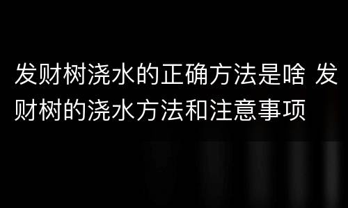 发财树浇水的正确方法是啥 发财树的浇水方法和注意事项