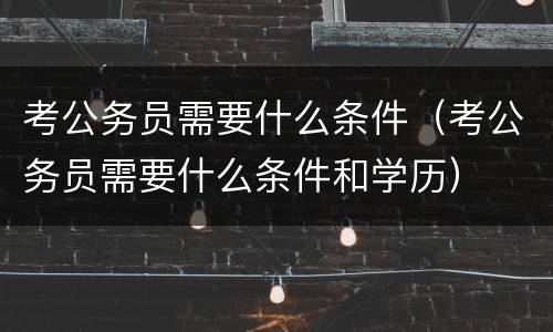 考公务员需要什么条件（考公务员需要什么条件和学历）