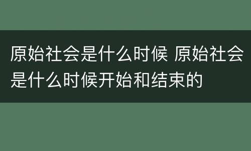 原始社会是什么时候 原始社会是什么时候开始和结束的