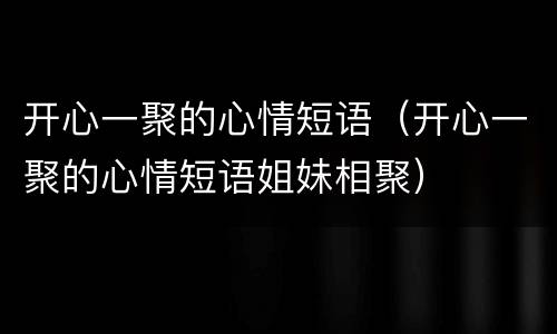 开心一聚的心情短语（开心一聚的心情短语姐妹相聚）