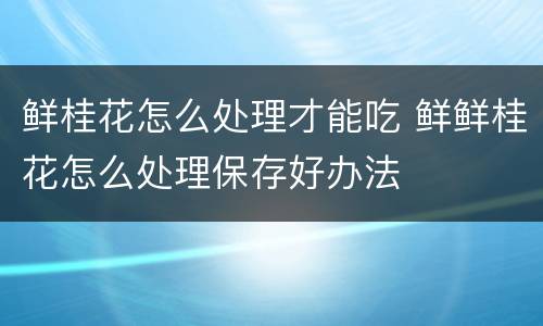 鲜桂花怎么处理才能吃 鲜鲜桂花怎么处理保存好办法