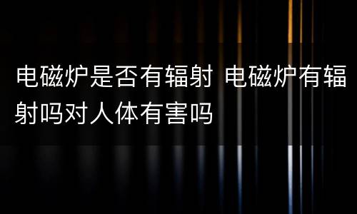 电磁炉是否有辐射 电磁炉有辐射吗对人体有害吗