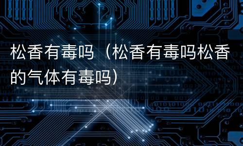 松香有毒吗（松香有毒吗松香的气体有毒吗）