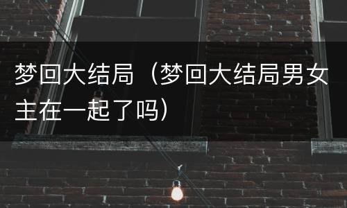 梦回大结局（梦回大结局男女主在一起了吗）