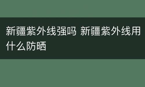 新疆紫外线强吗 新疆紫外线用什么防晒