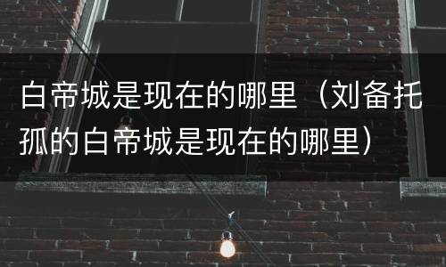 白帝城是现在的哪里（刘备托孤的白帝城是现在的哪里）
