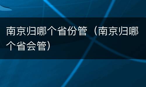 南京归哪个省份管（南京归哪个省会管）