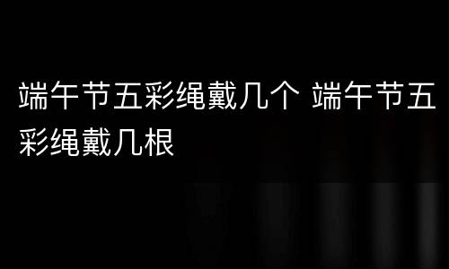 端午节五彩绳戴几个 端午节五彩绳戴几根