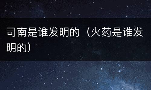 司南是谁发明的（火药是谁发明的）