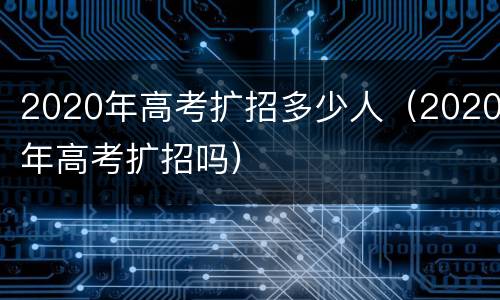 2020年高考扩招多少人（2020年高考扩招吗）