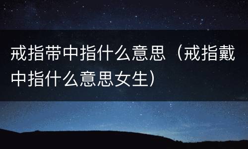 戒指带中指什么意思（戒指戴中指什么意思女生）