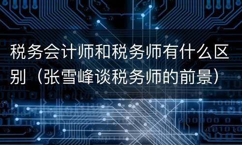 税务会计师和税务师有什么区别（张雪峰谈税务师的前景）