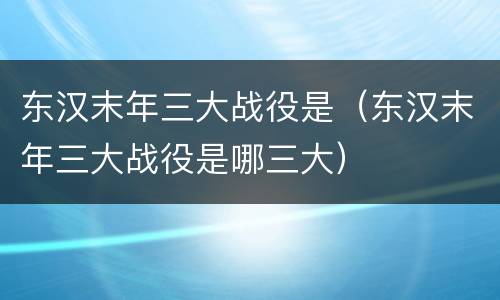 东汉末年三大战役是（东汉末年三大战役是哪三大）