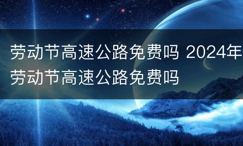 劳动节高速公路免费吗 2024年劳动节高速公路免费吗