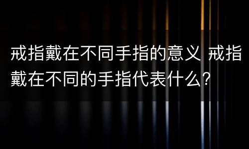 戒指戴在不同手指的意义 戒指戴在不同的手指代表什么?