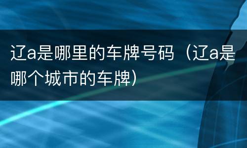 辽a是哪里的车牌号码（辽a是哪个城市的车牌）