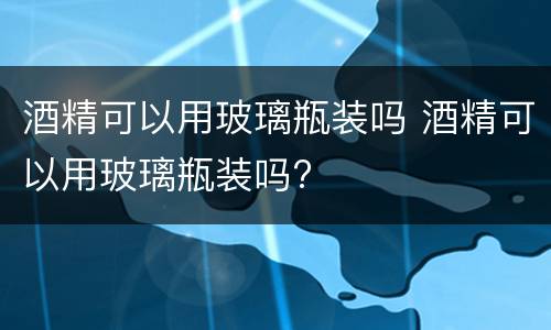 酒精可以用玻璃瓶装吗 酒精可以用玻璃瓶装吗?