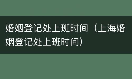 婚姻登记处上班时间（上海婚姻登记处上班时间）