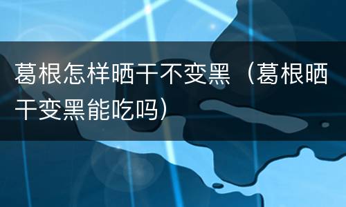 葛根怎样晒干不变黑（葛根晒干变黑能吃吗）