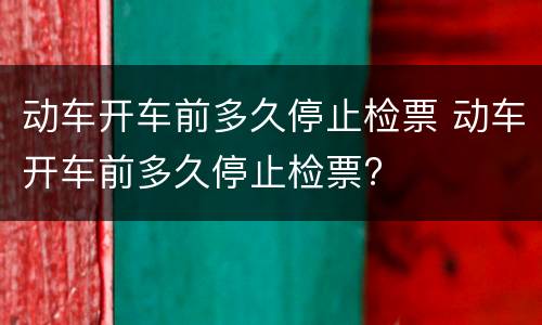 动车开车前多久停止检票 动车开车前多久停止检票?