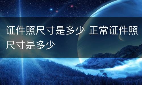证件照尺寸是多少 正常证件照尺寸是多少