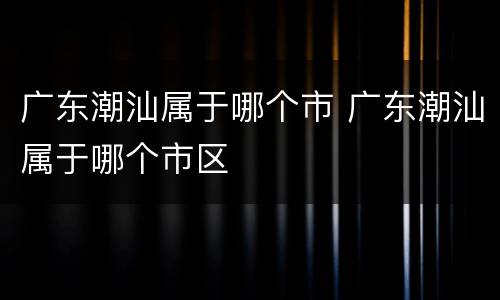 广东潮汕属于哪个市 广东潮汕属于哪个市区