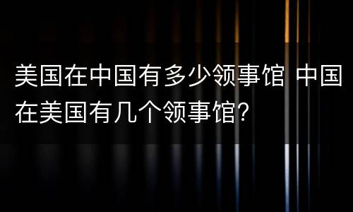 美国在中国有多少领事馆 中国在美国有几个领事馆?